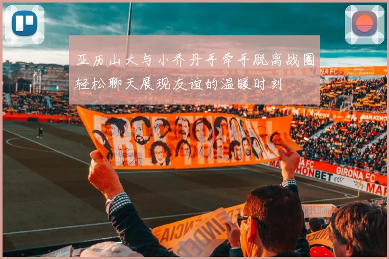 亚历山大与小乔丹手牵手脱离战圈轻松聊天展现友谊的温暖时刻
