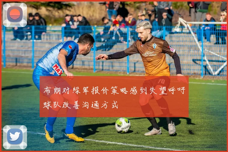 布朗对绿军报价策略感到失望呼吁球队改善沟通方式