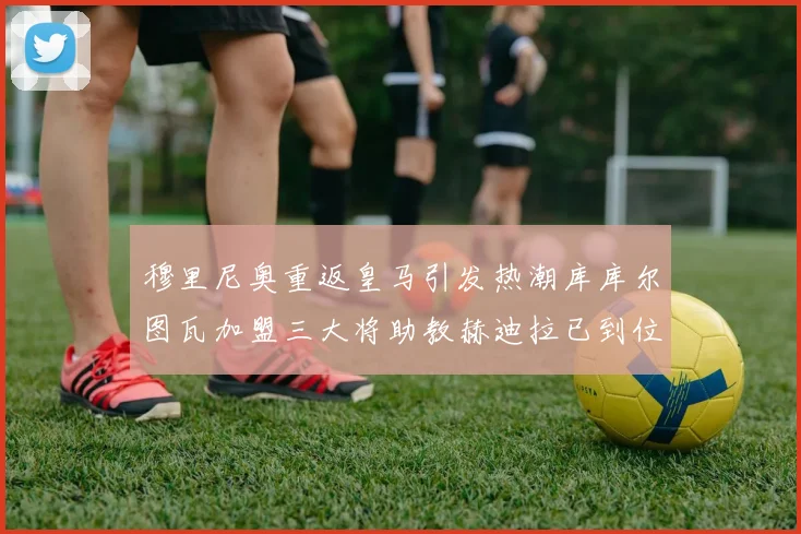 穆里尼奥重返皇马引发热潮库库尔图瓦加盟三大将助教赫迪拉已到位