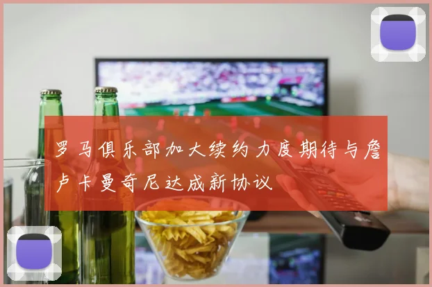 罗马俱乐部加大续约力度期待与詹卢卡曼奇尼达成新协议