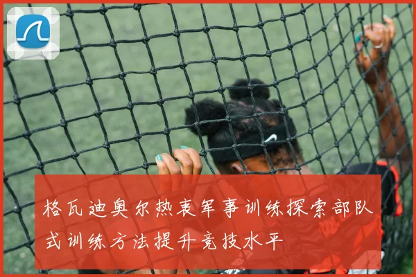 格瓦迪奥尔热衷军事训练探索部队式训练方法提升竞技水平