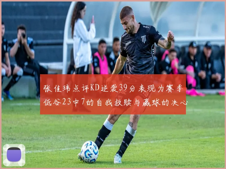 张佳玮点评KD逆袭39分表现为赛季低谷23中7的自我救赎与赢球的决心