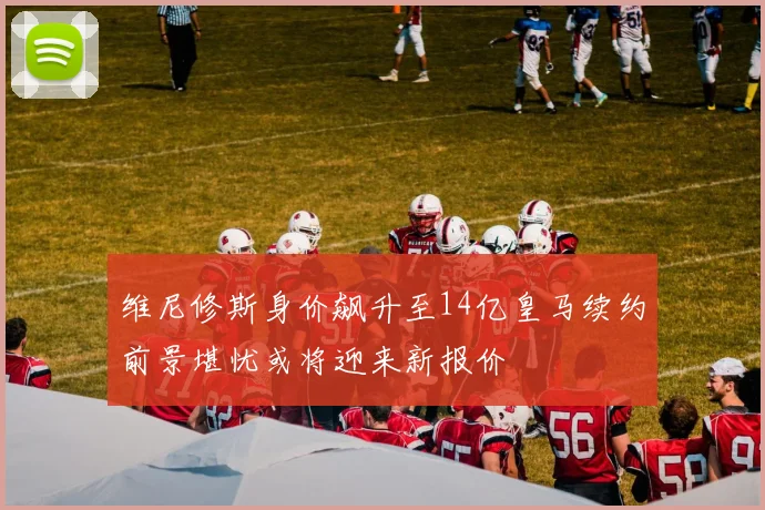 维尼修斯身价飙升至14亿皇马续约前景堪忧或将迎来新报价