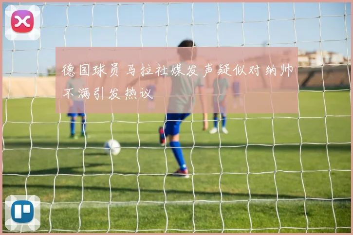 德国球员马拉社媒发声疑似对纳帅不满引发热议
