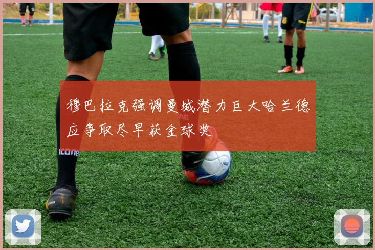穆巴拉克强调曼城潜力巨大哈兰德应争取尽早获金球奖