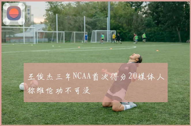 王俊杰三年NCAA首次得分20媒体人称维伦功不可没