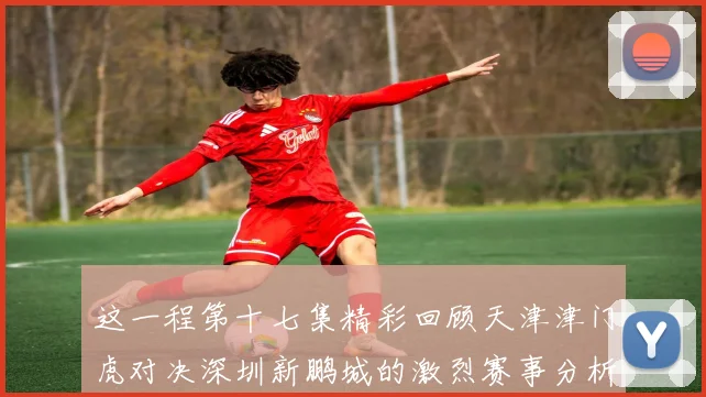 这一程第十七集精彩回顾天津津门虎对决深圳新鹏城的激烈赛事分析与亮点解读