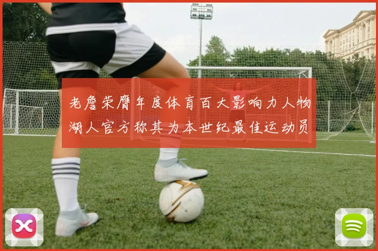 老詹荣膺年度体育百大影响力人物湖人官方称其为本世纪最佳运动员