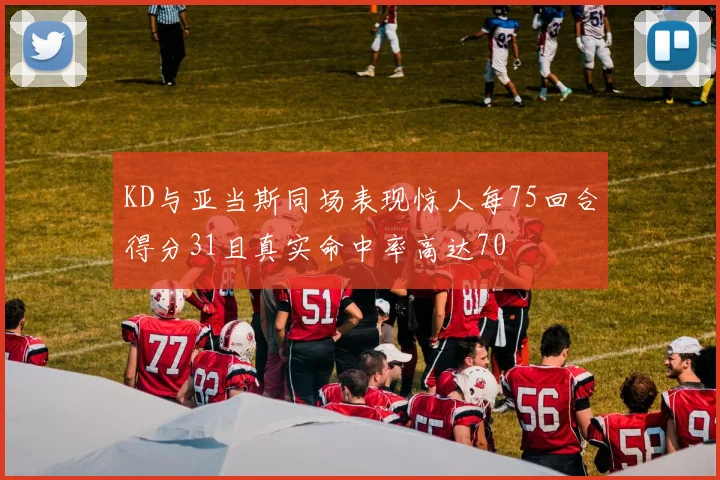 KD与亚当斯同场表现惊人每75回合得分31且真实命中率高达70