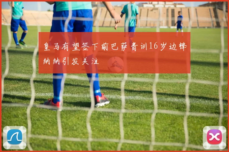 皇马有望签下前巴萨青训16岁边锋纳纳引发关注
