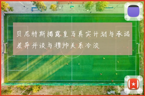 贝尼特斯揭露皇马真实计划与承诺差异并谈与穆帅关系冷淡