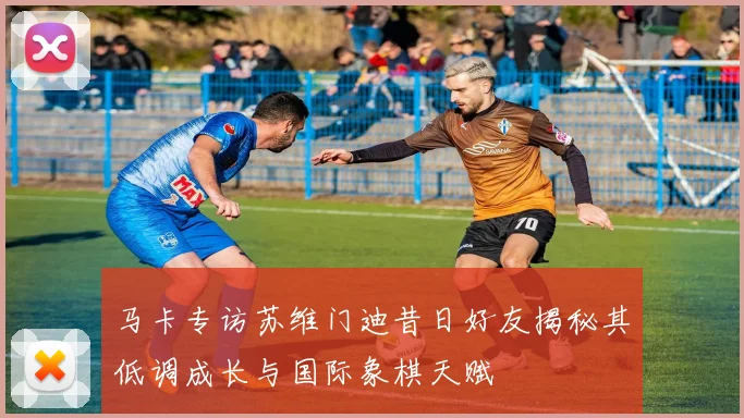 马卡专访苏维门迪昔日好友揭秘其低调成长与国际象棋天赋