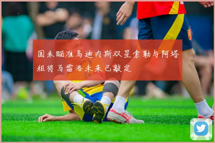 国米瞄准乌迪内斯双星索勒与阿塔租将马雷洛未来已敲定