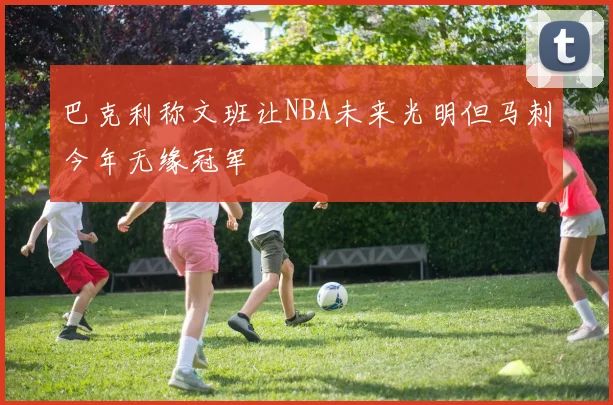 巴克利称文班让NBA未来光明但马刺今年无缘冠军