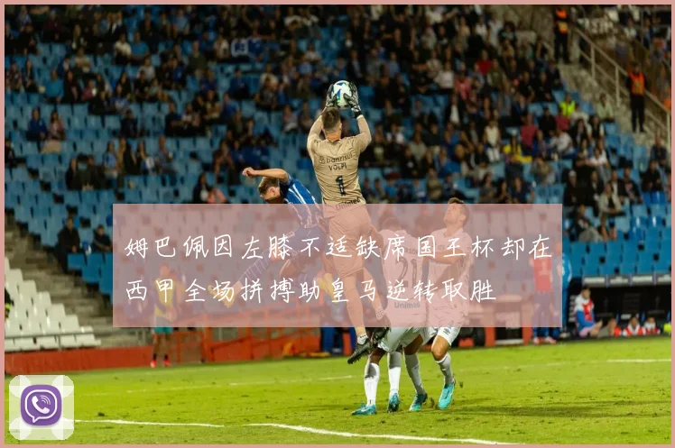 姆巴佩因左膝不适缺席国王杯却在西甲全场拼搏助皇马逆转取胜