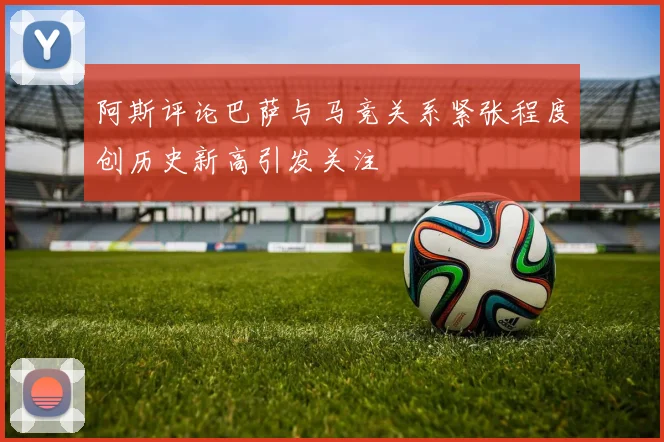阿斯评论巴萨与马竞关系紧张程度创历史新高引发关注