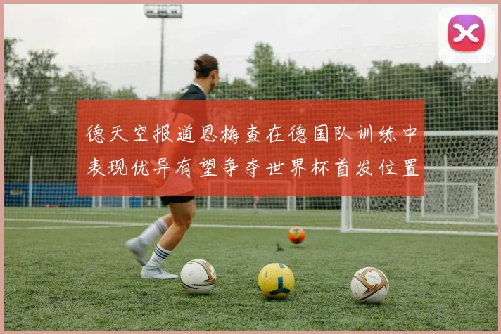 德天空报道恩梅查在德国队训练中表现优异有望争夺世界杯首发位置